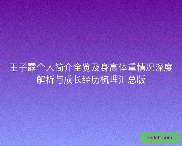 王子露个人简介全览及身高体重情况深度解析与成长经历梳理汇总版