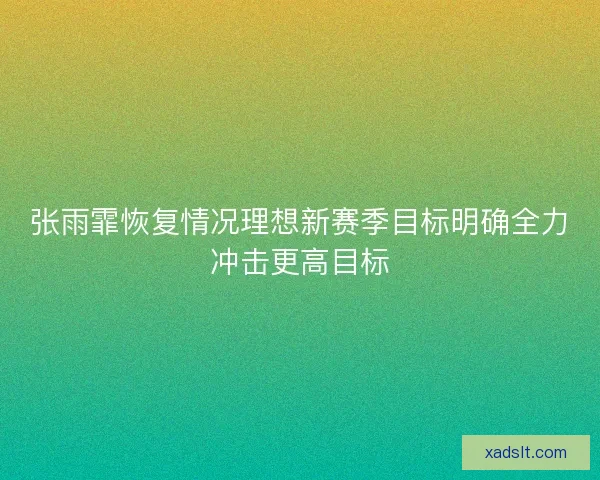 张雨霏恢复情况理想新赛季目标明确全力冲击更高目标