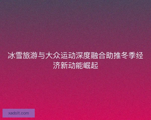 冰雪旅游与大众运动深度融合助推冬季经济新动能崛起