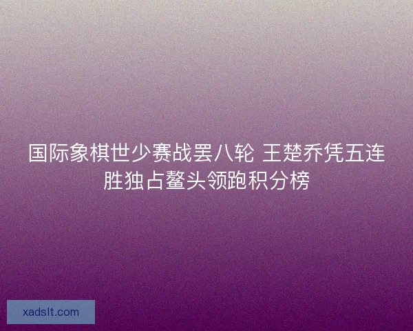 国际象棋世少赛战罢八轮 王楚乔凭五连胜独占鳌头领跑积分榜