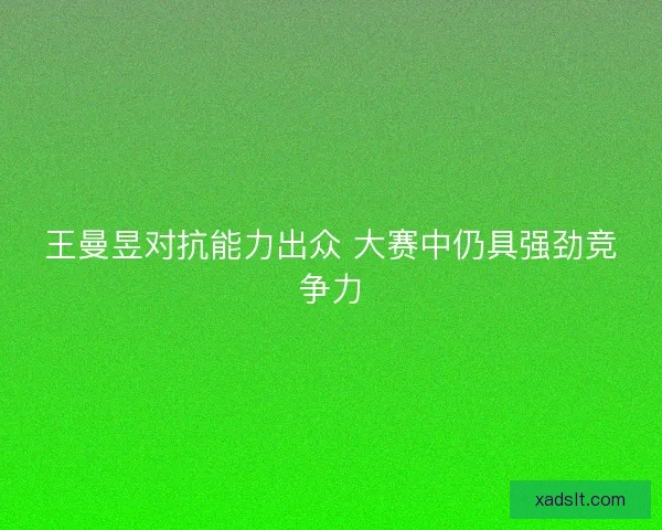 王曼昱对抗能力出众 大赛中仍具强劲竞争力