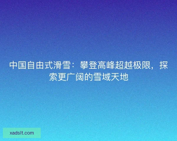 中国自由式滑雪：攀登高峰超越极限，探索更广阔的雪域天地