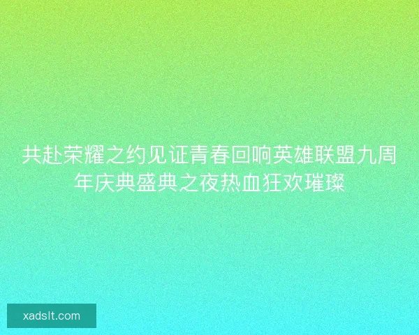 共赴荣耀之约见证青春回响英雄联盟九周年庆典盛典之夜热血狂欢璀璨