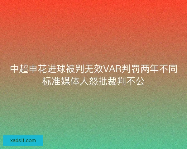 中超申花进球被判无效VAR判罚两年不同标准媒体人怒批裁判不公