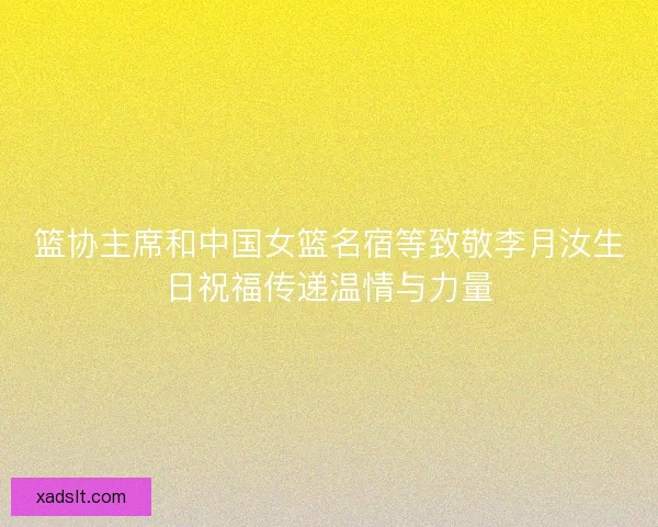 篮协主席和中国女篮名宿等致敬李月汝生日祝福传递温情与力量