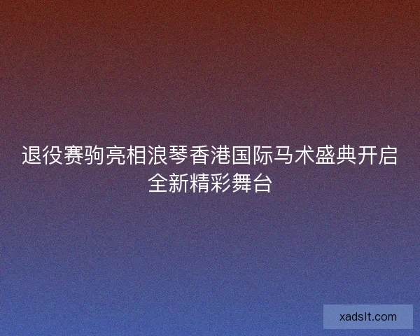 退役赛驹亮相浪琴香港国际马术盛典开启全新精彩舞台