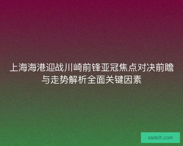 上海海港迎战川崎前锋亚冠焦点对决前瞻与走势解析全面关键因素