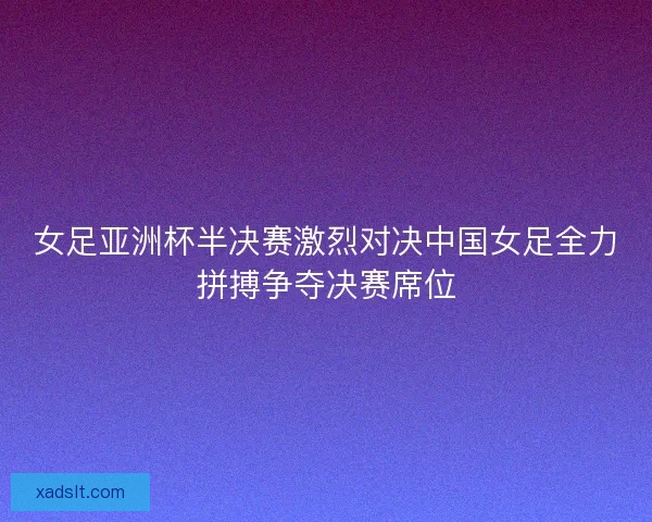 女足亚洲杯半决赛激烈对决中国女足全力拼搏争夺决赛席位