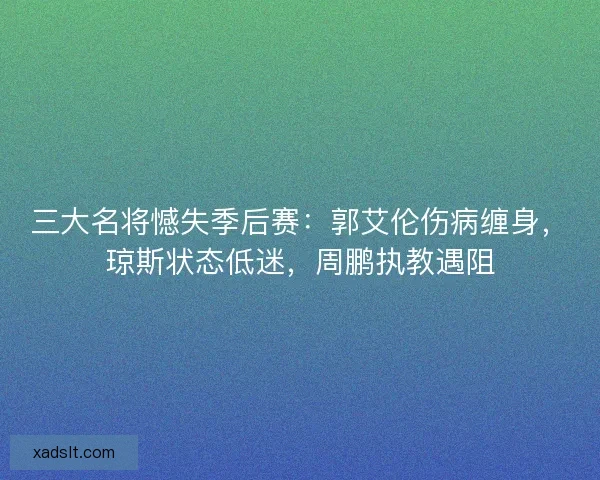 三大名将憾失季后赛：郭艾伦伤病缠身，琼斯状态低迷，周鹏执教遇阻